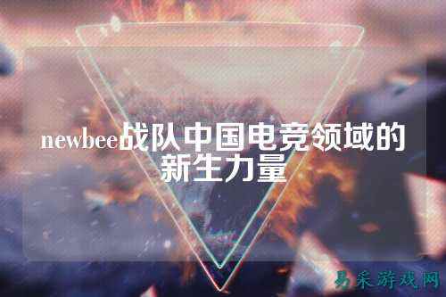 newbee战队中国电竞领域的新生力量