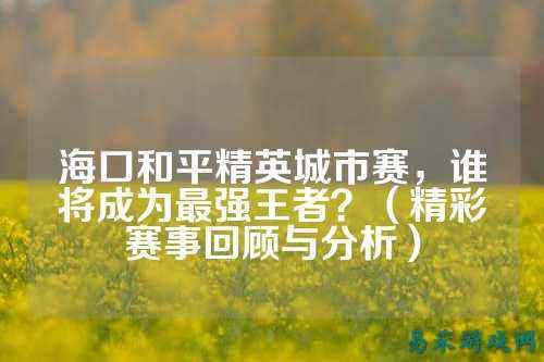 海口和平精英城市赛，谁将成为最强王者？（精彩赛事回顾与分析）