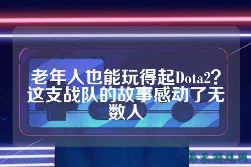 老年人也能玩得起Dota2？这支战队的故事感动了无数人