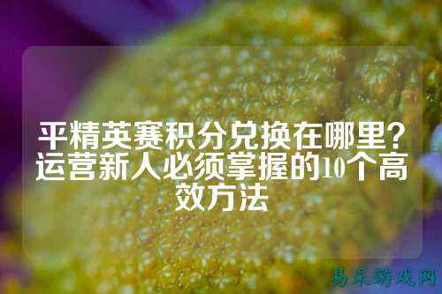 平精英赛积分兑换在哪里?运营新人必须掌握的10个高效方法