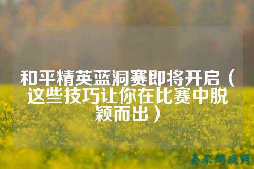和平精英蓝洞赛即将开启(这些技巧让你在比赛中脱颖而出)