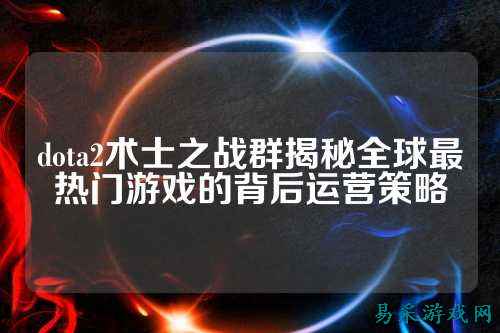 dota2术士之战群揭秘全球最热门游戏的背后运营策略