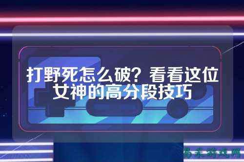 打野死怎么破?看看这位女神的高分段技巧