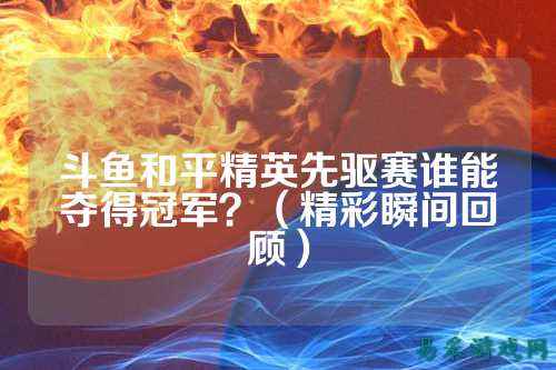 斗鱼和平精英先驱赛谁能夺得冠军?(精彩瞬间回顾)