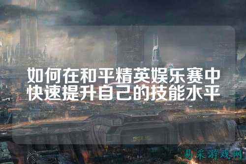 如何在和平精英娱乐赛中快速提升自己的技能水平