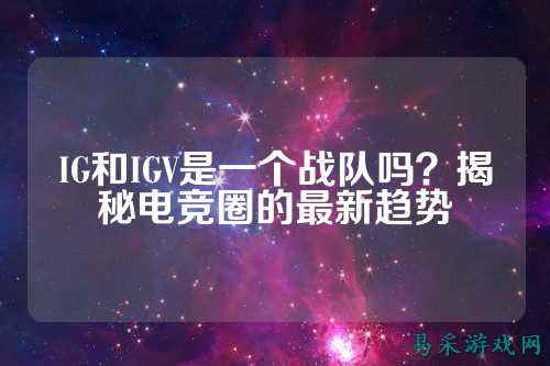 IG和IGV是一个战队吗？揭秘电竞圈的最新趋势