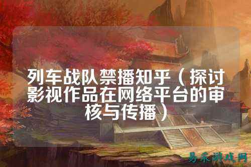 列车战队禁播知乎（探讨影视作品在网络平台的审核与传播）