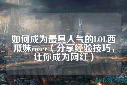 如何成为最具人气的LOL西瓜妹coser（分享经验技巧，让你成为网红）