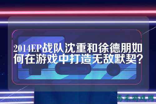 2014EP战队沈重和徐德朋如何在游戏中打造无敌默契？