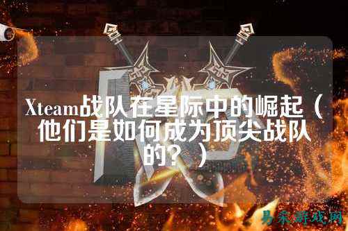 Xteam战队在星际中的崛起（他们是如何成为顶尖战队的？）