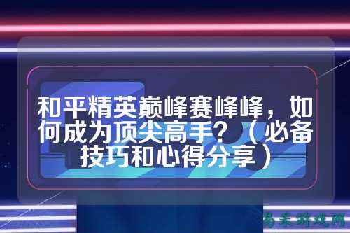 和平精英巅峰赛峰峰,如何成为顶尖高手?(必备技巧和心得分享)