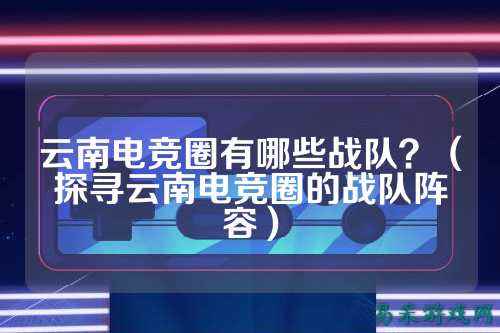 云南电竞圈有哪些战队？（探寻云南电竞圈的战队阵容）