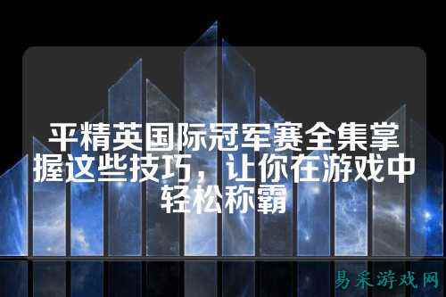 平精英国际冠军赛全集掌握这些技巧，让你在游戏中轻松称霸