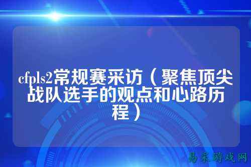 cfpls2常规赛采访(聚焦顶尖战队选手的观点和心路历程)