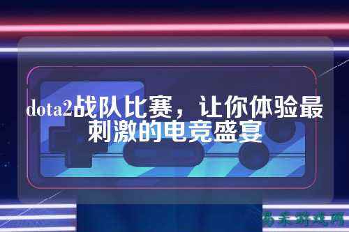 dota2战队比赛，让你体验最刺激的电竞盛宴