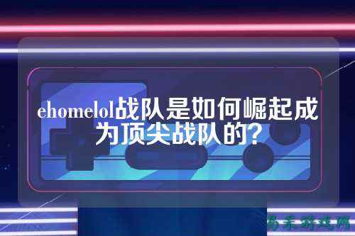 ehomelol战队是如何崛起成为顶尖战队的？