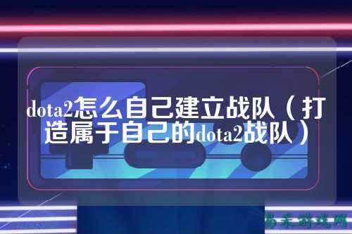dota2怎么自己建立战队（打造属于自己的dota2战队）