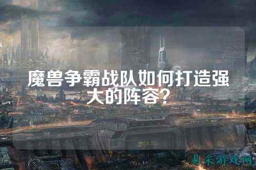 魔兽争霸战队如何打造强大的阵容？