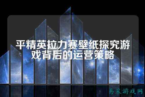 平精英拉力赛壁纸探究游戏背后的运营策略