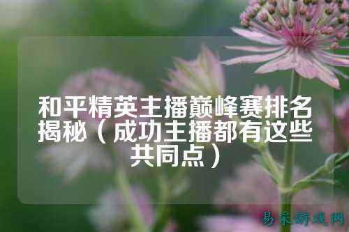 和平精英主播巅峰赛排名揭秘(成功主播都有这些共同点)