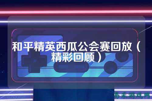 和平精英西瓜公会赛回放(精彩回顾)