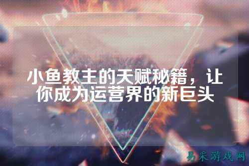 小鱼教主的天赋秘籍,让你成为运营界的新巨头