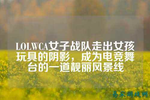 LOLWCA女子战队走出女孩玩具的阴影，成为电竞舞台的一道靓丽风景线