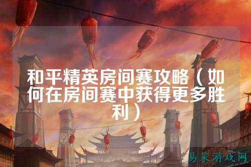 和平精英房间赛攻略（如何在房间赛中获得更多胜利）