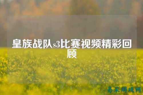 皇族战队s3比赛视频精彩回顾