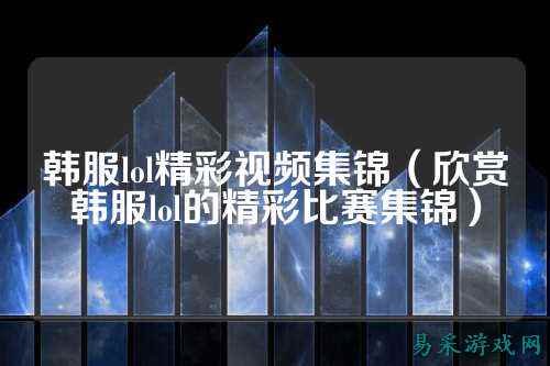 韩服lol精彩视频集锦（欣赏韩服lol的精彩比赛集锦）