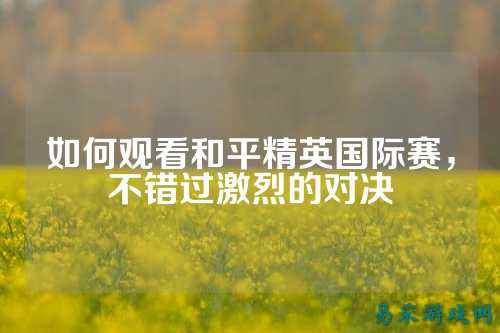 如何观看和平精英国际赛,不错过激烈的对决