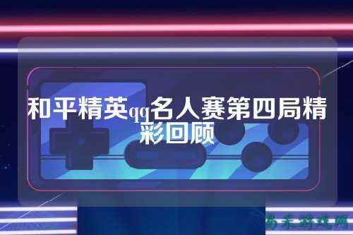和平精英qq名人赛第四局精彩回顾