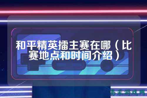 和平精英擂主赛在哪(比赛地点和时间介绍)