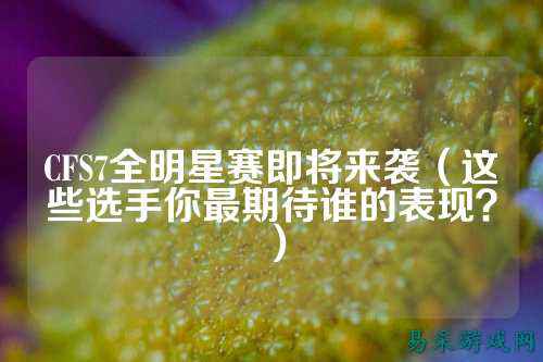 CFS7全明星赛即将来袭(这些选手你最期待谁的表现?)