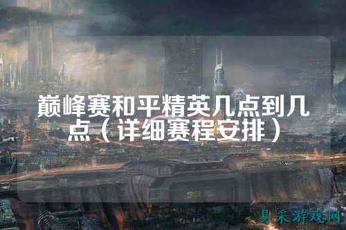 巅峰赛和平精英几点到几点（详细赛程安排）