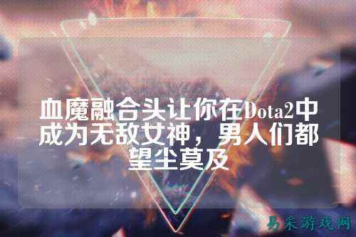 血魔融合头让你在Dota2中成为无敌女神,男人们都望尘莫及