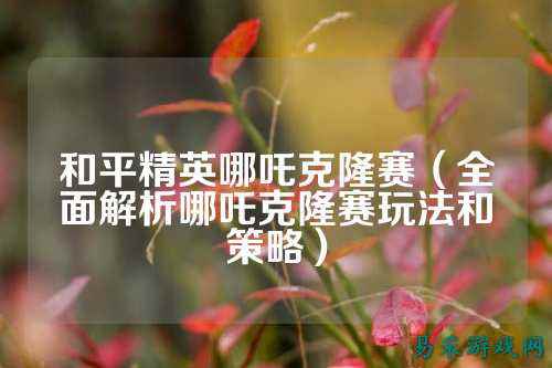 和平精英哪吒克隆赛(全面解析哪吒克隆赛玩法和策略)