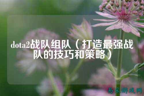 dota2战队组队(打造最强战队的技巧和策略)