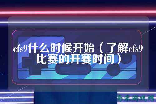 cfs9什么时候开始（了解cfs9比赛的开赛时间）
