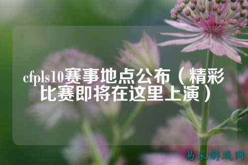 cfpls10赛事地点公布(精彩比赛即将在这里上演)
