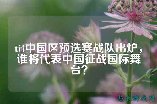ti4中国区预选赛战队出炉，谁将代表中国征战国际舞台？