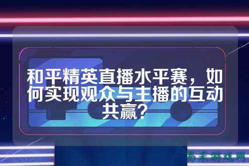 和平精英直播水平赛，如何实现观众与主播的互动共赢？