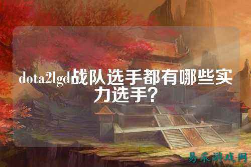 dota2lgd战队选手都有哪些实力选手？