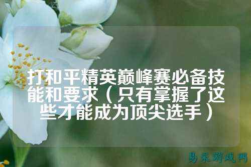 打和平精英巅峰赛必备技能和要求(只有掌握了这些才能成为顶尖选手)