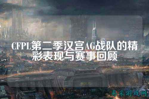 CFPL第二季汉宫AG战队的精彩表现与赛事回顾