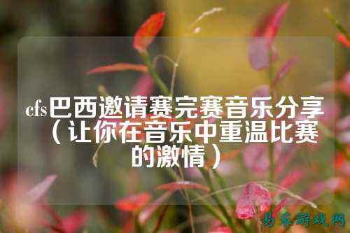cfs巴西邀请赛完赛音乐分享(让你在音乐中重温比赛的激情)