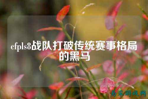 cfpls8战队打破传统赛事格局的黑马