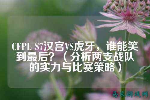 CFPL S7汉宫VS虎牙，谁能笑到最后？（分析两支战队的实力与比赛策略）
