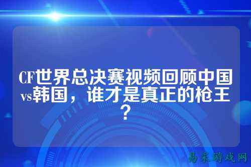 CF世界总决赛视频回顾中国vs韩国,谁才是真正的枪王?