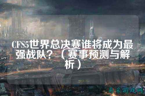 CFS5世界总决赛谁将成为最强战队?(赛事预测与解析)